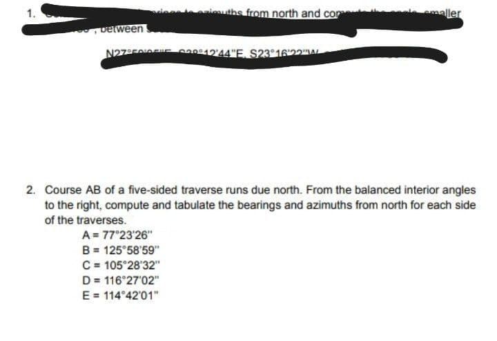 luths from north and con
emaller
1.
Detween
N27FoI 12'44"E, S23°1622AL
2. Course AB of a five-sided traverse runs due north. From the balanced interior angles
to the right, compute and tabulate the bearings and azimuths from north for each side
of the traverses.
A = 77°23'26"
B = 125°58'59"
C = 105°28'32"
D = 116 27'02"
E = 114°42'01"
