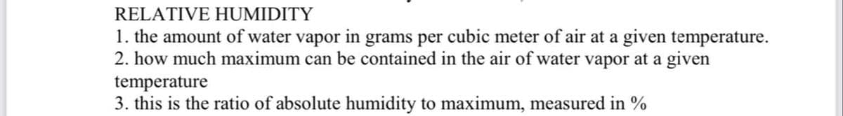 RELATIVE HUMIDITY
1. the amount of water vapor in grams per cubic meter of air at a given temperature.
2. how much maximum can be contained in the air of water vapor at a given
temperature
3. this is the ratio of absolute humidity to maximum, measured in %
