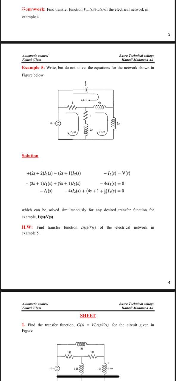 Homework: Find transfer function Vo(s)/Vin(s) of the electrical network in
example 4
Automatic control
Fourth Class
Basra Technical collage
Hanadi Mahmood Ali
Example 5: Write, but do not solve, the equations for the network shown in
Figure below.
Solution
111)
www
Automatic control
Fourth Class
7(8)
+(2s+2)/1(s)-(2s+1)/₂ (s)
- (2s + 1)11(s) + (9s +1)/₂ (s)
- 1₁(s)
160)
ļ
f(x)
elle m
19
www
which can be solved simultaneously for any desired transfer function for
example, 13(s)/V(s)
45
0000
- 4s/3(s) = 0
- 4s12 (s) + (4s +1+¹) 13(s) = 0
H.W: Find transfer function 13(s)/V(s) of the electrical network in
example 5
IH
3.)
0000
ΤΗ
- 13(s) = V(s)
SHEET
1. Find the transfer function, G(s)= VL(s)/V(s). for the circuit given in
Figure
19
www
Basra Technical collage
Hanadi Mahmood Ali
Hin
3
4