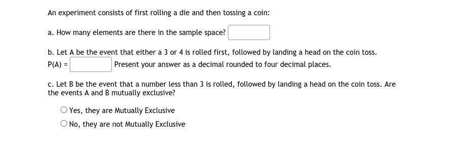 An experiment consists of first rolling a die and then tossing a coin:
a. How many elements are there in the sample space?
b. Let A be the event that either a 3 or 4 is rolled first, followed by landing a head on the coin toss.
P(A) =
Present your answer as a decimal rounded to four decimal places.
c. Let B be the event that a number less than 3 is rolled, followed by landing a head on the coin toss. Are
the events A and B mutually exclusive?
O Yes, they are Mutually Exclusive
O No, they are not Mutually Exclusive
