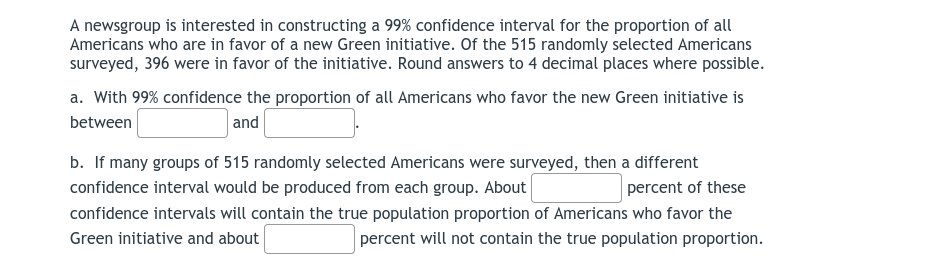 A newsgroup is interested in constructing a 99% confidence interval for the proportion of all
Americans who are in favor of a new Green initiative. Of the 515 randomly selected Americans
surveyed, 396 were in favor of the initiative. Round answers to 4 decimal places where possible.
a. With 99% confidence the proportion of all Americans who favor the new Green initiative is
between
and
b. If many groups of 515 randomly selected Americans were surveyed, then a different
confidence interval would be produced from each group. About
percent of these
confidence intervals will contain the true population proportion of Americans who favor the
Green initiative and about
percent will not contain the true population proportion.
