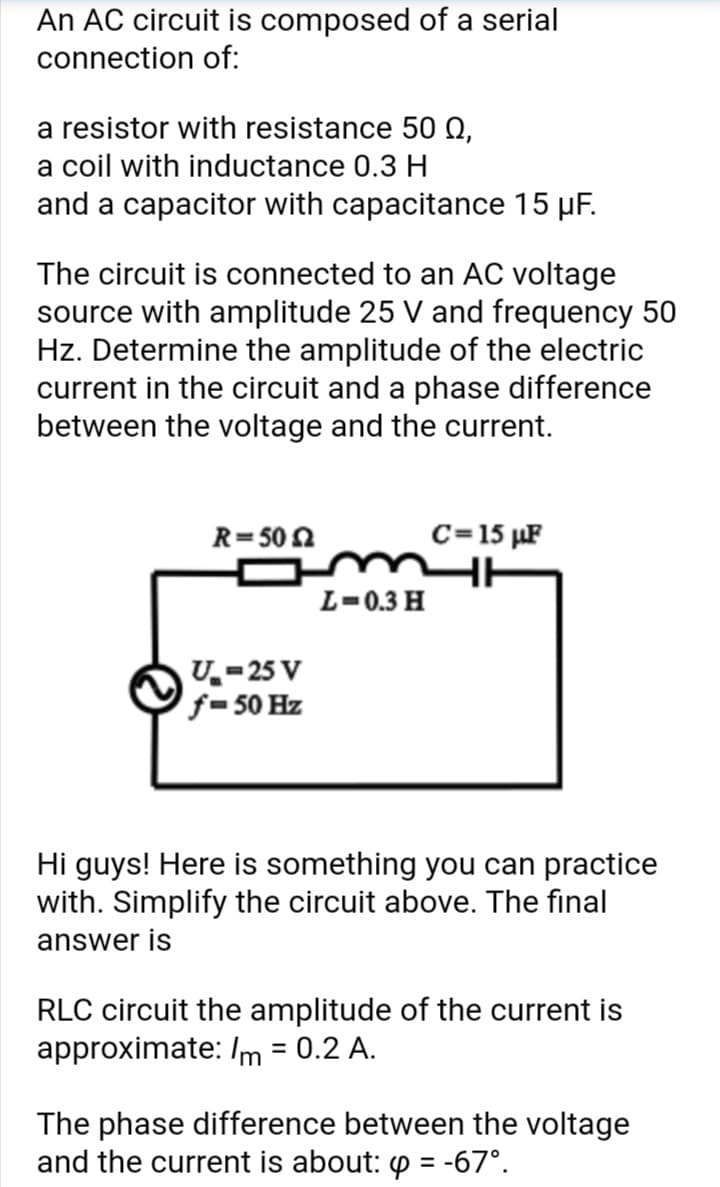 An AC circuit is composed of a serial
connection of:
a resistor with resistance 50 0,
a coil with inductance 0.3 H
and a capacitor with capacitance 15 µF.
The circuit is connected to an AC voltage
source with amplitude 25 V and frequency 50
Hz. Determine the amplitude of the electric
current in the circuit and a phase difference
between the voltage and the current.
R=50 2
C=15 µF
omH
L=0.3 H
U.-25 V
f=50 Hz
Hi guys! Here is something you can practice
with. Simplify the circuit above. The final
answer is
RLC circuit the amplitude of the current is
approximate: /m = 0.2 A.
%3D
The phase difference between the voltage
and the current is about: p = -67°.
%3D
