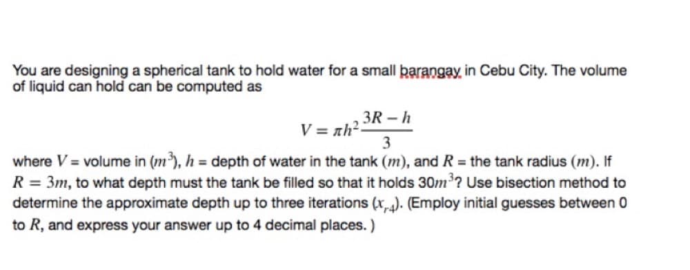 You are designing a spherical tank to hold water for a small þarangay in Cebu City. The volume
of liquid can hold can be computed as
3R – h
V = zh²-
3
where V = volume in (m), h = depth of water in the tank (m), and R = the tank radius (m). If
R = 3m, to what depth must the tank be filled so that it holds 30m'? Use bisection method to
determine the approximate depth up to three iterations (x). (Employ initial guesses between 0
to R, and express your answer up to 4 decimal places. )
