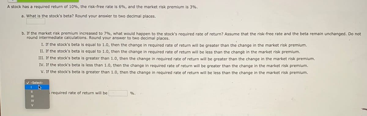 A stock has a required return of 10%, the risk-free rate is 6%, and the market risk premium is 3%.
a. What is the stock's beta? Round your answer to two decimal places.
b. If the market risk premium increased to 7%, what would happen to the stock's required rate of return? Assume that the risk-free rate and the beta remain unchanged. Do not
round intermediate calculations. Round your answer to two decimal places.
I. If the stock's beta is equal to 1.0, then the change in required rate of return will be greater than the change in the market risk premium.
II. If the stock's beta is equal to 1.0, then the change in required rate of return will be less than the change in the market risk premium.
III. If the stock's beta is greater than 1.0, then the change in required rate of return will be greater than the change in the market risk premium.
IV. If the stock's beta is less than 1.0, then the change in required rate of return will be greater than the change in the market risk premium.
V. If the stock's beta is greater than 1.0, then the change in required rate of return will be less than the change in the market risk premium.
V -Select-
II
required rate of return will be
%.
II
IV
V

