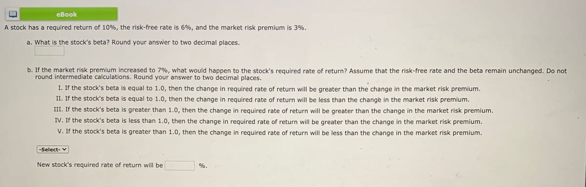 еBook
A stock has a required return of 10%, the risk-free rate is 6%, and the market risk premium is 3%.
a. What is the stock's beta? Round your answer to two decimal places.
b. If the market risk premium increased to 7%, what would happen to the stock's required rate of return? Assume that the risk-free rate and the beta remain unchanged. Do not
round intermediate calculations. Round your answer to two decimal places.
I. If the stock's beta is equal to 1.0, then the change in required rate of return will be greater than the change in the market risk premium.
II. If the stock's beta is equal to 1.0, then the change in required rate of return will be less than the change in the market risk premium.
III. If the stock's beta is greater than 1.0, then the change in required rate of return will be greater than the change in the market risk premium.
IV. If the stock's beta is less than 1.0, then the change in required rate of return will be greater than the change in the market risk premium.
V. If the stock's beta is greater than 1.0, then the change in required rate of return will be less than the change in the market risk premium.
-Select- v
New stock's required rate of return will be
%.
