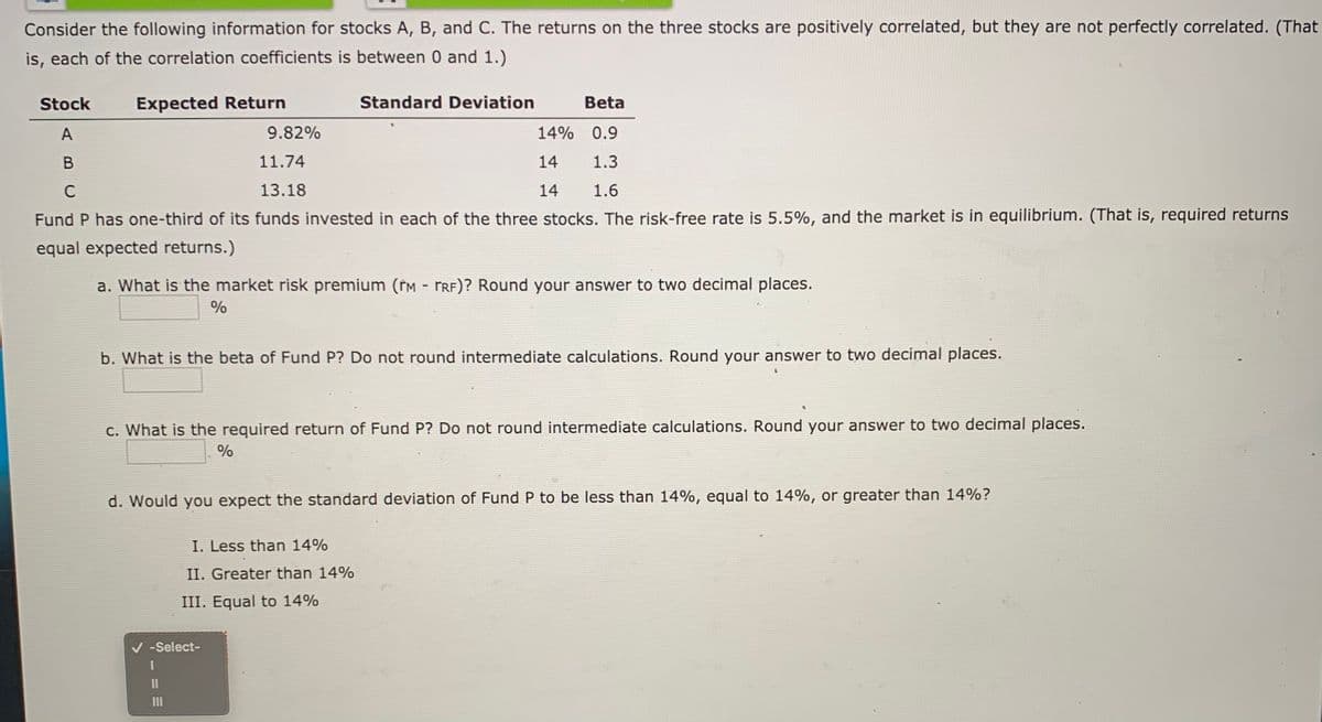 Consider the following information for stocks A, B, and C. The returns on the three stocks are positively correlated, but they are not perfectly correlated. (That
is, each of the correlation coefficients is between 0 and 1.)
Stock
Expected Return
Standard Deviation
Beta
A
9.82%
14% 0.9
B
11.74
14
1.3
13.18
14
1.6
Fund P has one-third of its funds invested in each of the three stocks. The risk-free rate is 5.5%, and the market is in equilibrium. (That is, required returns
equal expected returns.)
a. What is the market risk premium (tM - TRF)? Round your answer to two decimal places.
%
b. What is the beta of Fund P? Do not round intermediate calculations. Round your answer to two decimal places.
c. What is the required return of Fund P? Do not round intermediate calculations. Round your answer to two decimal places.
%
d. Would you expect the standard deviation of Fund P to be less than 14%, equal to 14%, or greater than 14%?
I. Less than 14%
II. Greater than 14%
III. Equal to 14%
V -Select-
II
II
