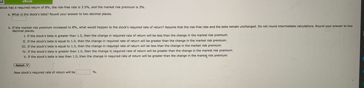 еВook
stock has a required return of 8%, the risk-free rate is 3.5%, and the market risk premium is 3%.
a. What is the stock's beta? Round your answer to two decimal places.
b. If the market risk premium increased to 8%, what would happen to the stock's required rate of return? Assume that the risk-free rate and the beta remain unchanged. Do not round intermediate calculations. Round your answer to two
decimal places.
I. If the stock's beta is greater than 1.0, then the change in required rate of return will be less than the change in the market risk premium.
II. If the stock's beta is equal to 1.0, then the change in required rate of return will be greater than the change in the market risk premium.
III. If the stock's beta is equal to 1.0, then the change in required rate of return will be less than the change in the market risk premium.
IV. If the stock's beta is greater than 1.0, then the change in required rate of return will be greater than the change in the market risk premium.
V. If the stock's beta is less than 1.0, then the change in required rate of return will be greater than the change in the market risk premium.
-Select-V
New stock's required rate of return will be
%.
