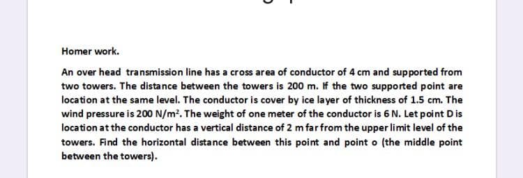 Homer work.
An over head transmission line has a cross area of conductor of 4 cm and supported from
two towers. The distance between the towers is 200 m. If the two supported point are
location at the same level. The conductor is cover by ice layer of thickness of 1.5 cm. The
wind pressure is 200 N/m2. The weight of one meter of the conductor is 6 N. Let point D is
location at the conductor has a vertical distance of 2 m far from the upper limit level of the
towers. Find the horizontal distance between this point and point o (the middle point
between the towers).
