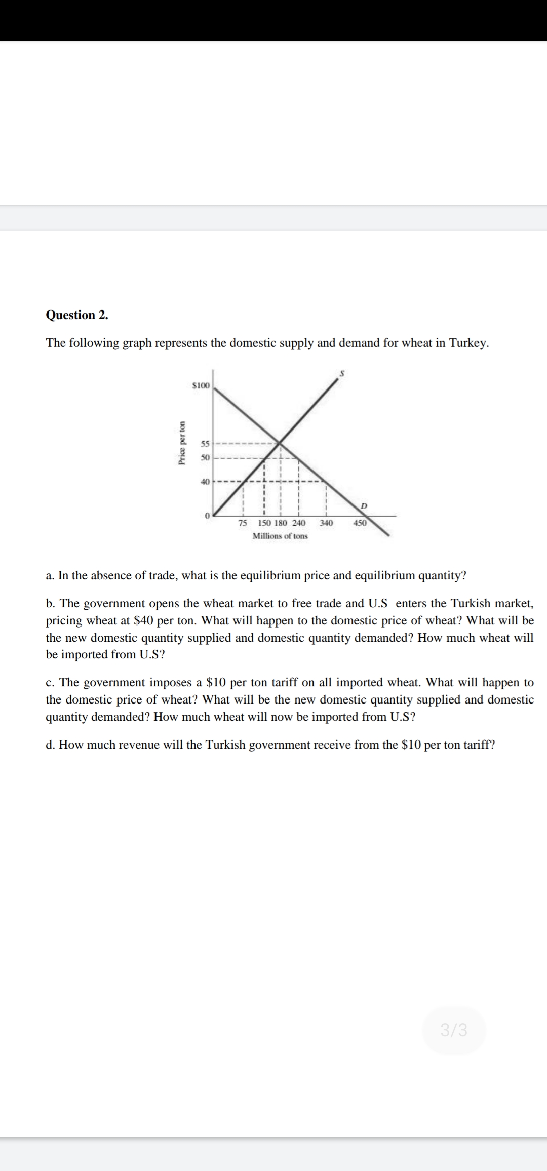 a. In the absence of trade, what is the equilibrium price and equilibrium quantity?
b. The government opens the wheat market to free trade and U.S enters the Turkish market,
pricing wheat at $40 per ton. What will happen to the domestic price of wheat? What will be
the new domestic quantity supplied and domestic quantity demanded? How much wheat will
be imported from U.S?
c. The government imposes a $10 per ton tariff on all imported wheat. What will happen to
the domestic price of wheat? What will be the new domestic quantity supplied and domestic
quantity demanded? How much wheat will now be imported from U.S?
d. How much revenue will the Turkish government receive from the $10 per ton tariff?
