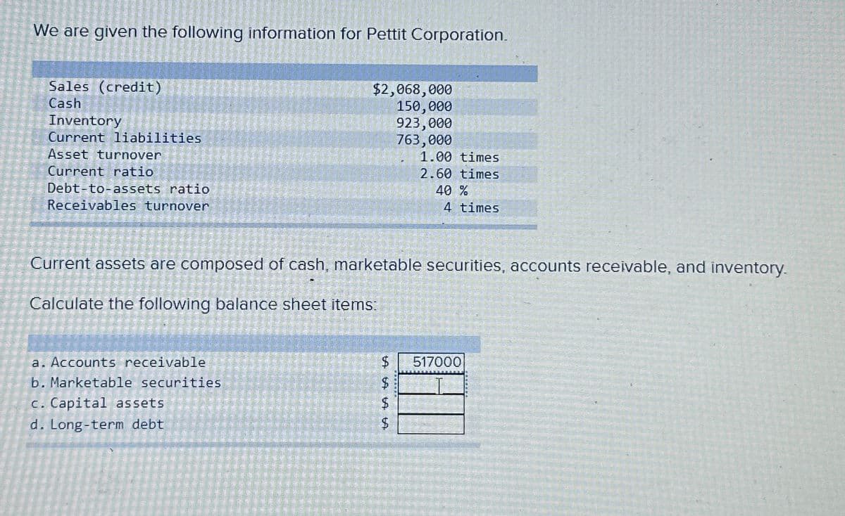 We are given the following information for Pettit Corporation.
Sales (credit)
Cash
Inventory
Current liabilities
Asset turnover
Current ratio
Debt-to-assets ratio
Receivables turnover
$2,068,000
150,000
923,000
763,000
a. Accounts receivable
b. Marketable securities
c. Capital assets.
d. Long-term debt
$
Current assets are composed of cash, marketable securities, accounts receivable, and inventory.
Calculate the following balance sheet items:
LA LA LA
$
$
1.00 times
2.60 times
$
40 %
4 times
517000