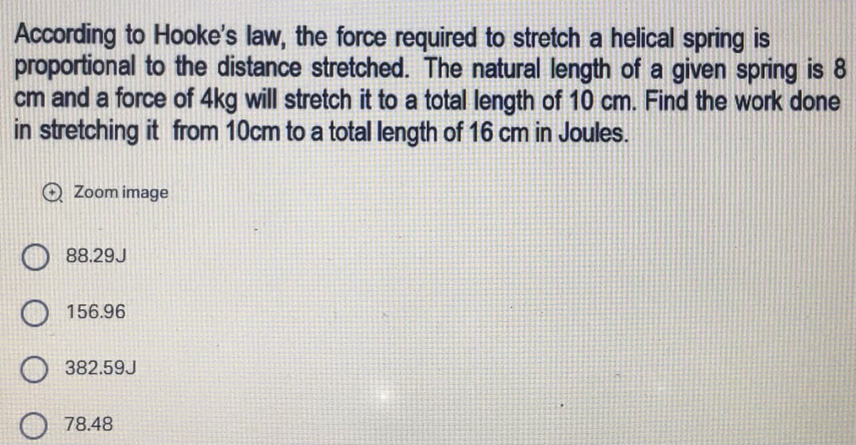 According to Hooke's law, the force required to stretch a helical spring is
proportional to the distance stretched. The natural length of a given spring is 8
cm and a force of 4kg will stretch it to a total length of 10 cm. Find the work done
in stretching it from 10cm to a total length of 16 cm in Joules.
Zoom image
88.29J
156.96
382.59J
78.48