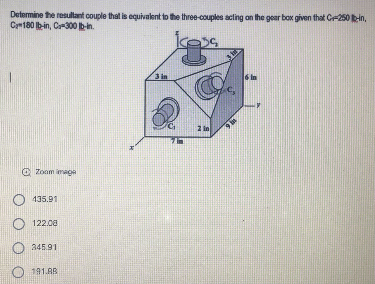 Determine the resultant couple that is equivalent to the three-couples acting on the gear box given that C₁=250 lb-in,
C2-180 lb-in, C3-300 lb-in.
3 in
Zoom image
435.91
122.08
345.91
191.88
7 in
2 in
3 in
9 in
6 in