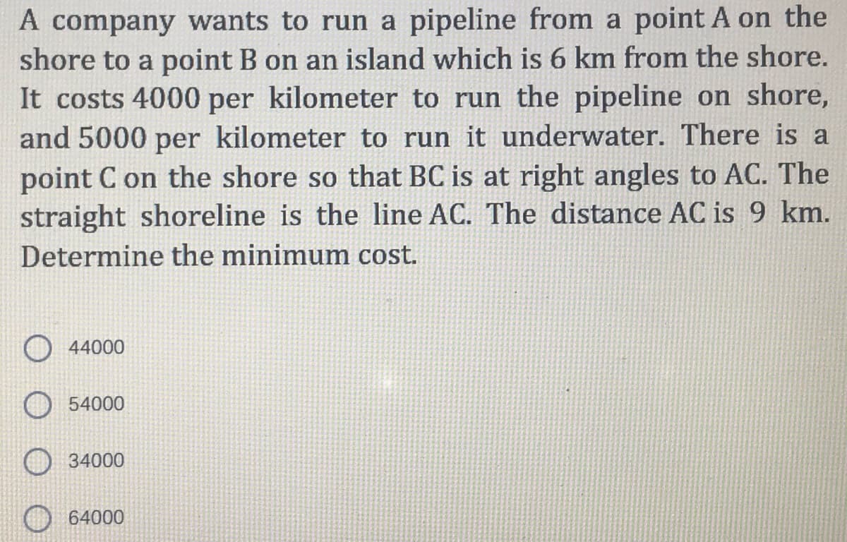 A company wants to run a pipeline from a point A on the
shore to a point B on an island which is 6 km from the shore.
It costs 4000 per kilometer to run the pipeline on shore,
and 5000 per kilometer to run it underwater. There is a
point C on the shore so that BC is at right angles to AC. The
straight shoreline is the line AC. The distance AC is 9 km.
Determine the minimum cost.
44000
54000
34000
64000
