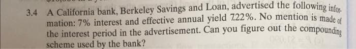 3.4 A California bank, Berkeley Savings and Loan, advertised the following infor
mation: 7% interest and effective annual yield 7.22%. No mention is made of
the interest period in the advertisement. Can you figure out the compounding
scheme used by the bank?