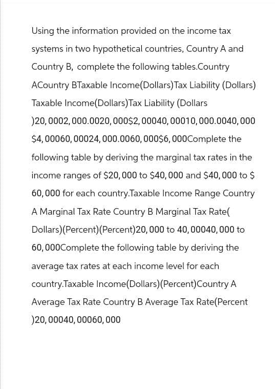 Using the information provided on the income tax
systems in two hypothetical countries, Country A and
Country B, complete the following tables.Country
ACountry BTaxable Income (Dollars) Tax Liability (Dollars)
Taxable Income(Dollars) Tax Liability (Dollars
)20,0002,000.0020, 000$2,00040, 00010, 000.0040,000
$4,00060,00024,000.0060, 000$6,000Complete the
following table by deriving the marginal tax rates in the
income ranges of $20,000 to $40,000 and $40,000 to $
60,000 for each country.Taxable Income Range Country
A Marginal Tax Rate Country B Marginal Tax Rate(
Dollars)(Percent)(Percent) 20,000 to 40,00040,000 to
60,000Complete the following table by deriving the
average tax rates at each income level for each
country.Taxable Income (Dollars)(Percent) Country A
Average Tax Rate Country B Average Tax Rate(Percent
)20,00040, 00060,000