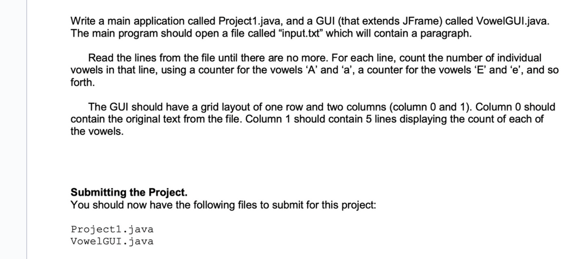 Write a main application called Project1.java, and a GUI (that extends JFrame) called VowelGUI.java.
The main program should open a file called "input.txt" which will contain a paragraph.
Read the lines from the file until there are no more. For each line, count the number of individual
vowels in that line, using a counter for the vowels 'A' and 'a', a counter for the vowels 'E' and 'e', and so
forth.
The GUI should have a grid layout of one row and two columns (column 0 and 1). Column 0 should
contain the original text from the file. Column 1 should contain 5 lines displaying the count of each of
the vowels.
Submitting the Project.
You should now have the following files to submit for this project:
Projectl.java
VowelGUI.java