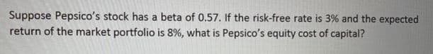 Suppose Pepsico's stock has a beta of 0.57. If the risk-free rate is 3% and the expected
return of the market portfolio is 8%, what is Pepsico's equity cost of capital?