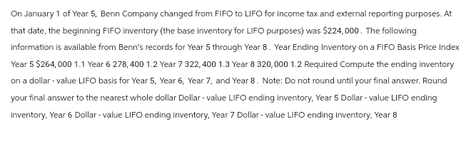 On January 1 of Year 5, Benn Company changed from FIFO to LIFO for income tax and external reporting purposes. At
that date, the beginning FIFO inventory (the base inventory for LIFO purposes) was $224,000. The following
information is available from Benn's records for Year 5 through Year 8. Year Ending Inventory on a FIFO Basis Price Index
Year 5 $264,000 1.1 Year 6 278,400 1.2 Year 7 322,400 1.3 Year 8 320,000 1.2 Required Compute the ending inventory
on a dollar-value LIFO basis for Year 5, Year 6, Year 7, and Year 8. Note: Do not round until your final answer. Round
your final answer to the nearest whole dollar Dollar-value LIFO ending inventory, Year 5 Dollar-value LIFO ending
inventory, Year 6 Dollar - value LIFO ending inventory, Year 7 Dollar-value LIFO ending inventory, Year 8