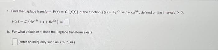 a. Find the Laplace transform F(s)=L(f(t)) of the function f(t) = 4e-3 +1+6elor, defined on the interval / 20.
F(s) = C {4e³+1+6e¹%} = O
b. For what values of s does the Laplace transform exist?
(enter an inequality such as s> 2.34)