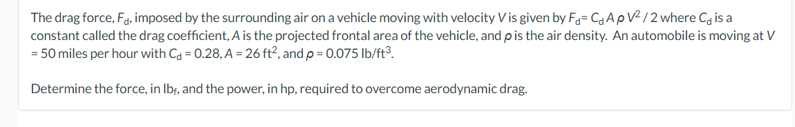 The drag force, Fa, imposed by the surrounding air on a vehicle moving with velocity V is given by F= C₁ ApV²/2 where C is a
constant called the drag coefficient, A is the projected frontal area of the vehicle, and p is the air density. An automobile is moving at V
= 50 miles per hour with C = 0.28, A = 26 ft², and p = 0.075 lb/ft³.
Determine the force, in lbf, and the power, in hp, required to overcome aerodynamic drag.