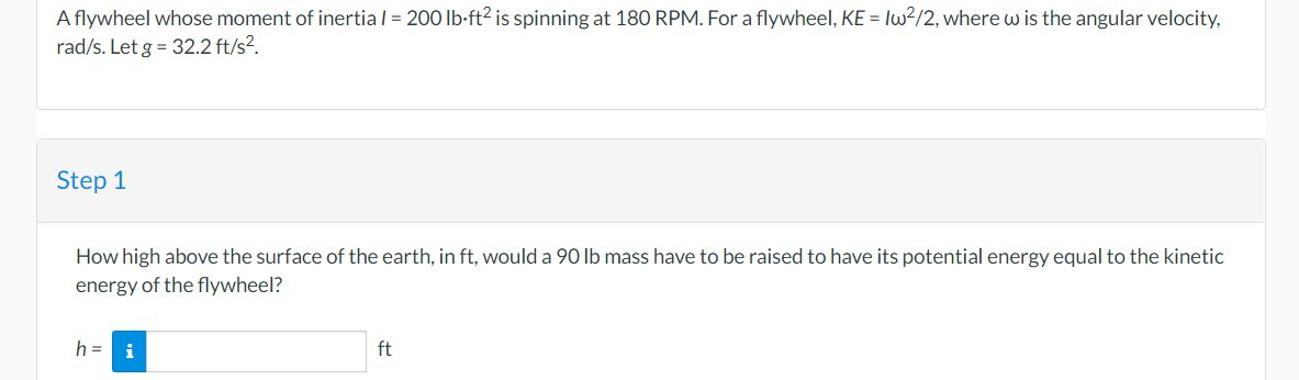A flywheel whose moment of inertia / = 200 lb-ft² is spinning at 180 RPM. For a flywheel, KE = Iw²/2, where w is the angular velocity,
rad/s. Let g = 32.2 ft/s².
Step 1
How high above the surface of the earth, in ft, would a 90 lb mass have to be raised to have its potential energy equal to the kinetic
energy of the flywheel?
h = i
ft