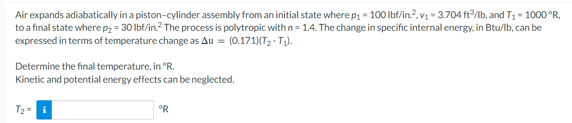 Air expands adiabatically in a piston-cylinder assembly from an initial state where p₁ = 100 lbf/in.², v₁ = 3.704 ft³/lb, and T₁ = 1000 °R,
to a final state where p₂ = 30 lbf/in.²2 The process is polytropic with n = 1.4. The change in specific internal energy, in Btu/lb, can be
expressed in terms of temperature change as Au = (0.171)(T₂ - T₁).
Determine the final temperature, in °R.
Kinetic and potential energy effects can be neglected.
T₂ = i
°R