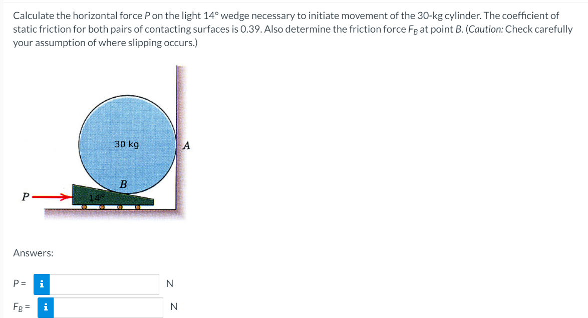 Calculate the horizontal force P on the light 14° wedge necessary to initiate movement of the 30-kg cylinder. The coefficient of
static friction for both pairs of contacting surfaces is 0.39. Also determine the friction force FB at point B. (Caution: Check carefully
your assumption of where slipping occurs.)
P
Answers:
P=
FB =
i
i
30 kg
B
N
N
A