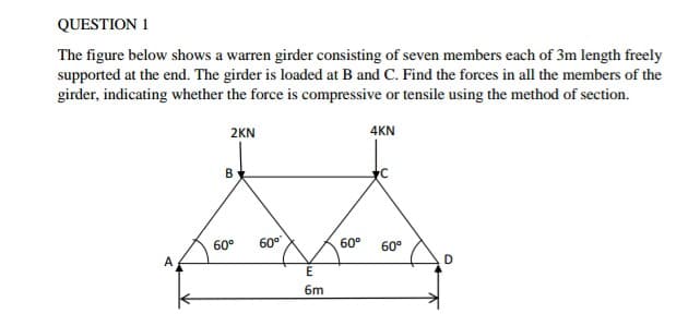QUESTION 1
The figure below shows a warren girder consisting of seven members each of 3m length freely
supported at the end. The girder is loaded at B and C. Find the forces in all the members of the
girder, indicating whether the force is compressive or tensile using the method of section.
2KN
4KN
В
60°
60°
60°
60°
A
E
6m
B.
