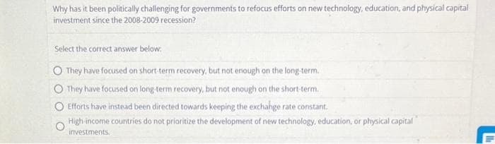 Why has it been politically challenging for governments to refocus efforts on new technology, education, and physical capital
investment since the 2008-2009 recession?
Select the correct answer below.
They have focused on short-term recovery, but not enough on the long-term.
O They have focused on long-term recovery, but not enough on the short-term.
Efforts have instead been directed towards keeping the exchange rate constant.
High-income countries do not prioritize the development of new technology, education, or physical capital
investments.
