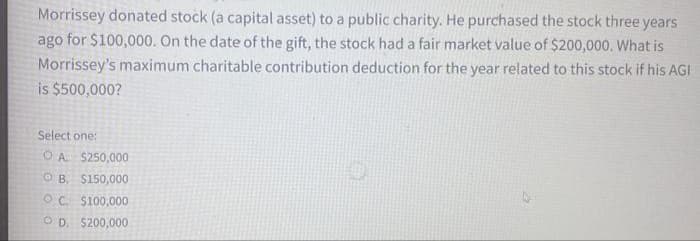Morrissey donated stock (a capital asset) to a public charity. He purchased the stock three years
ago for $100,000. On the date of the gift, the stock had a fair market value of $200,000. What is
Morrissey's maximum charitable contribution deduction for the year related to this stock if his AGI
is $500,000?
Select one:
O A $250,000
OB. $150,000
OC. $100,000
OD. $200,000