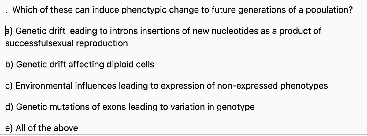 Which of these can induce phenotypic change to future generations of a population?
a) Genetic drift leading to introns insertions of new nucleotides as a product of
successfulsexual reproduction
b) Genetic drift affecting diploid cells
c) Environmental influences leading to expression of non-expressed phenotypes
d) Genetic mutations of exons leading to variation in genotype
e) All of the above
