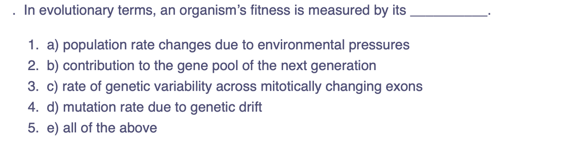 In evolutionary terms, an organism's fitness is measured by its
1. a) population rate changes due to environmental pressures
2. b) contribution to the gene pool of the next generation
3. c) rate of genetic variability across mitotically changing exons
4. d) mutation rate due to genetic drift
5. e) all of the above
