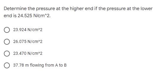 Determine the pressure at the higher end if the pressure at the lower
end is 24.525 N/cm^2.
23.924 N/cm^2
26.075 N/cm^2
23.470 N/cm^2
37.78 m flowing from A to B
