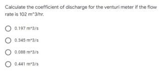 Calculate the coefficient of discharge for the venturi meter if the flow
rate is 102 m^3/hr.
0.197 m3/s
0.345 m3/s
O 0.088 m*3/s
O 0.441 m*3/s