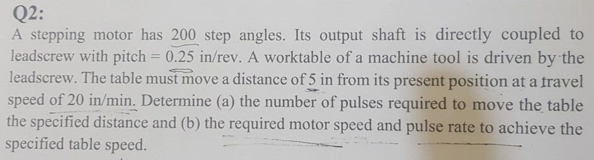 Q2:
A stepping motor has 200 step angles. Its output shaft is directly coupled to
leadscrew with pitch = 0.25 in/rev. A worktable of a machine tool is driven by the
leadscrew. The table must move a distance of 5 in from its present position at a travel
speed of 20 in/min. Determine (a) the number of pulses required to move the table
the specified distance and (b) the required motor speed and pulse rate to achieve the
specified table speed.