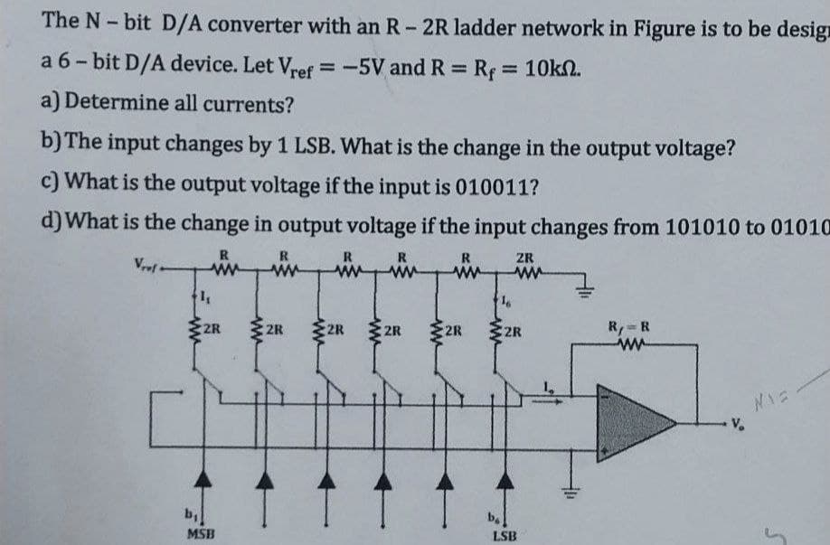 The N-bit D/A converter with an R - 2R ladder network in Figure is to be design
a 6-bit D/A device. Let Vref = -5V and R = R = 10km.
a) Determine all currents?
b) The input changes by 1 LSB. What is the change in the output voltage?
c) What is the output voltage if the input is 010011?
d) What is the change in output voltage if the input changes from 101010 to 01010
R
Vrel
R
www ww
1₁
2R
b₁
MSB
2R
R
2R
www
R
ww
2R
R
www
2R
16
bo
ZR
ww
2R
LSB
R,= R
ww
Mia
S