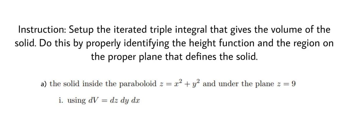 Instruction: Setup the iterated triple integral that gives the volume of the
solid. Do this by properly identifying the height function and the region on
the proper plane that defines the solid.
a) the solid inside the paraboloid z = x² + y² and under the plane z = 9
i. using dV = dz dy dx