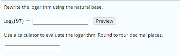 Rewrite the logarithm using the natural base.
logs (97) =
Preview
Use a calculator to evaluate the logarithm. Round to four decimal places.
