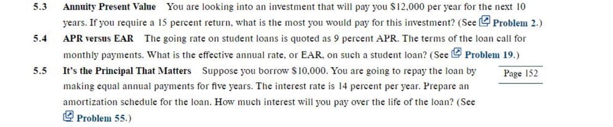 5.3 Annuity Present Value You are looking into an investment that will pay you $12,000 per year for the next 10
years. If you require a 15 percent return, what is the most you would pay for this investment? (See Problem 2.)
APR versus EAR The going rate on student loans is quoted as 9 percent APR. The terms of the loan call for
monthly payments. What is the effective annual rate, or EAR, on such a student loan? (See Problem 19.)
It's the Principal That Matters Suppose you borrow $10,000. You are going to repay the loan by
Page 152
making equal annual payments for five years. The interest rate is 14 percent per year. Prepare an
amortization schedule for the loan. How much interest will you pay over the life of the loan? (See
Problem 55.)
5.4
5.5