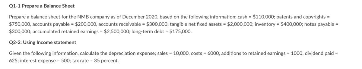 Q1-1 Prepare a Balance Sheet
Prepare a balance sheet for the NMB company as of December 2020, based on the following information: cash = $110,000; patents and copyrights =
$750,000, accounts payable = $200,000, accounts receivable = $300,000; tangible net fixed assets = $2,000,000; inventory = $400,000; notes payable =
$300,000; accumulated retained earnings = $2,500,000; long-term debt = $175,000.
Q2-2: Using Income statement
Given the following information, calculate the depreciation expense; sales = 10,000, costs = 6000, additions to retained earnings = 1000; dividend paid
625; interest expense = 500; tax rate = 35 percent.
=