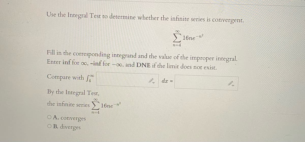 Use the Integral Test to determine whether the infinite series is convergent.
-n²
16ne
n=4
Fill in the corresponding integrand and the value of the improper integral.
Enter inf for o∞, -inf for ∞, and DNE if the limit does not exist.
Compare with f
dx =
By the Integral Test,
the infinite series 16ne¯n
n=4
O A. converges
O B. diverges

