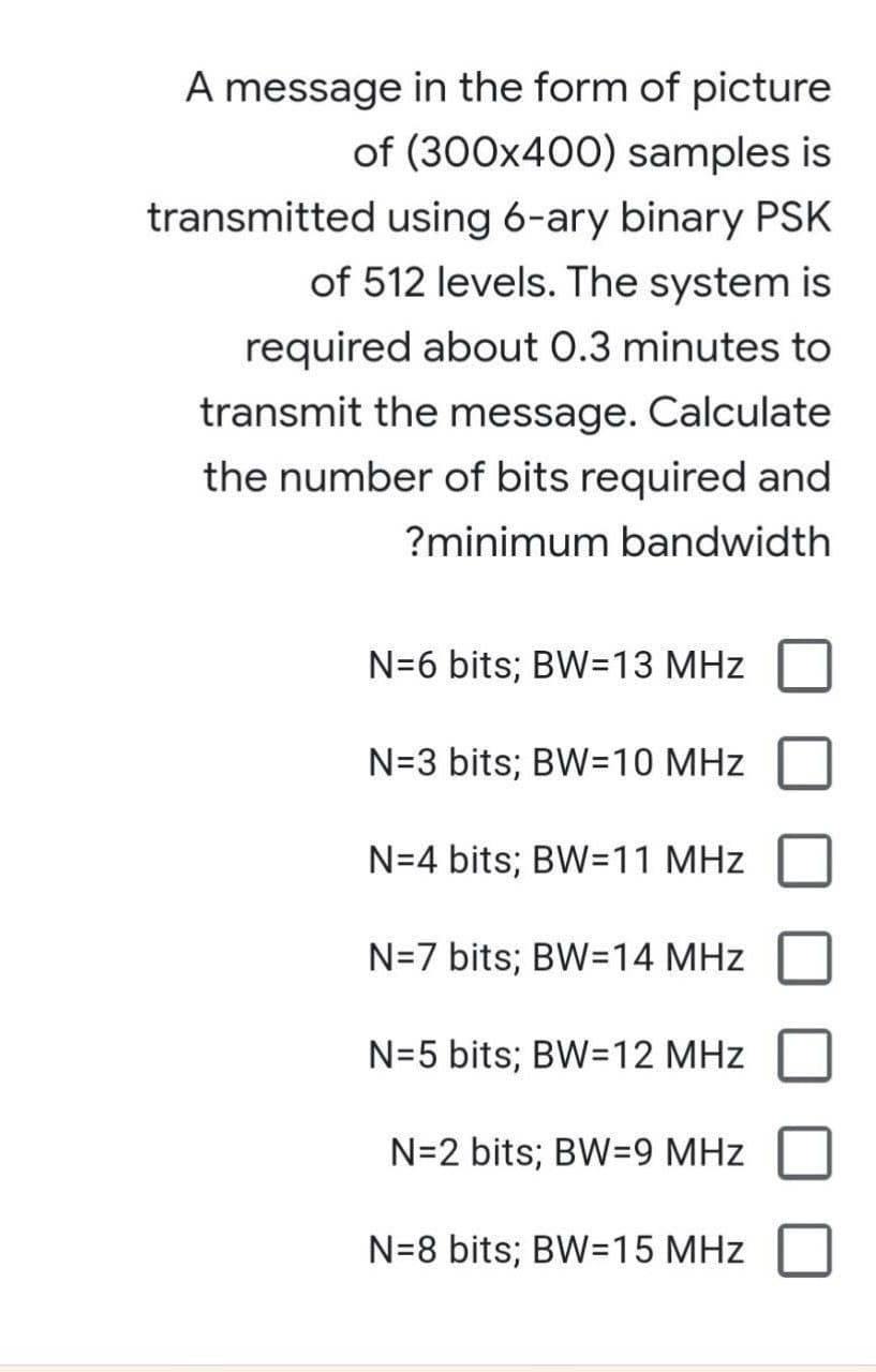 A message in the form of picture
of (300x400) samples is
transmitted using 6-ary binary PSK
of 512 levels. The system is
required about 0.3 minutes to
transmit the message. Calculate
the number of bits required and
?minimum bandwidth
N=6 bits; BW=13 MHz
N=3 bits; BW=10 MHz
N=4 bits; BW=11 MHz
N=7 bits; BW=14 MHz
N=5 bits; BW=12 MHz
N=2 bits; BW=9 MHz
N=8 bits; BW=15 MHz