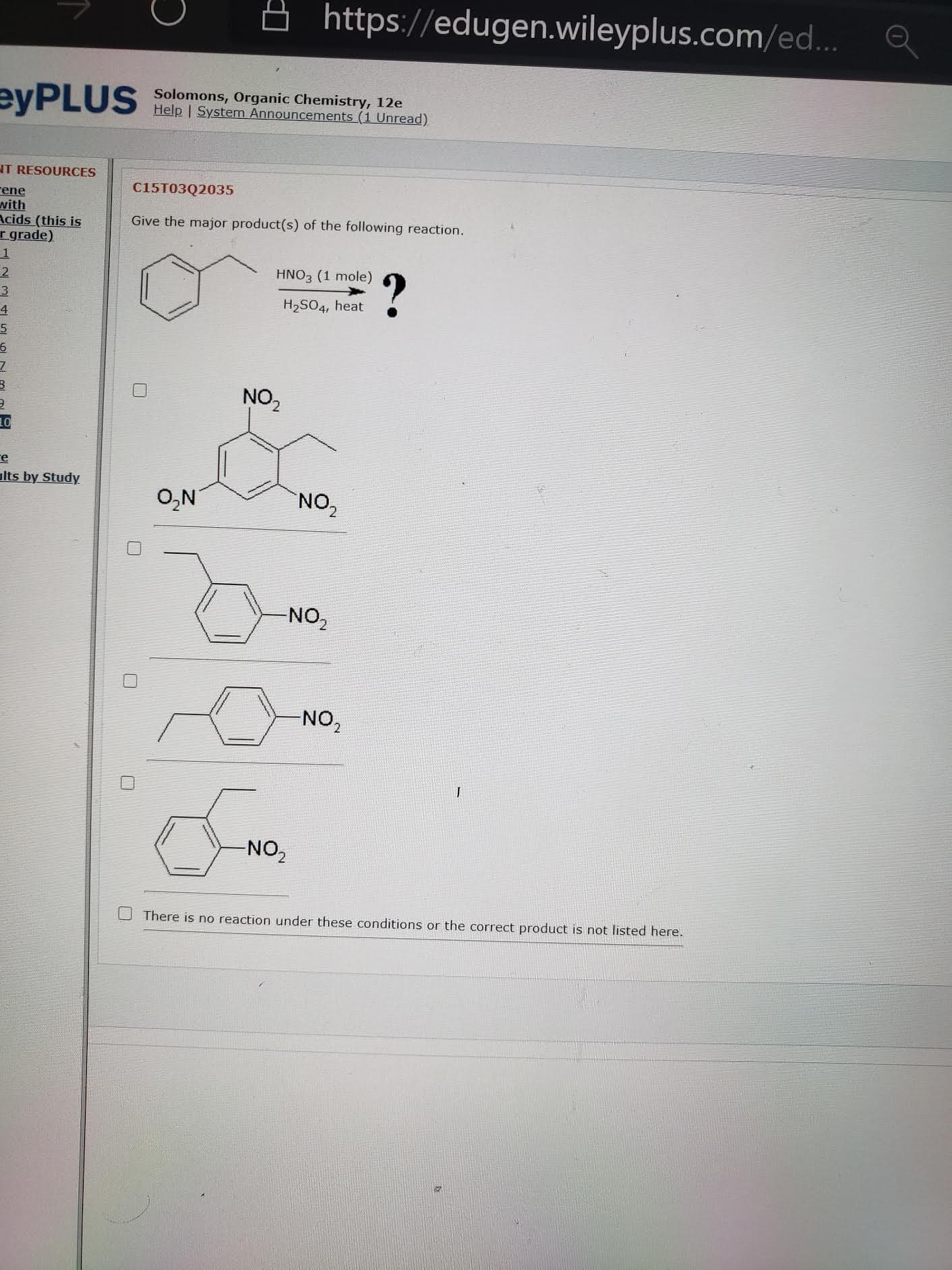 C15T03Q2035
Give the major product(s) of the following reaction.
HNO3 (1 mole)
?
H2SO4, heat
NO,
O,N
NO,
-NO,
NO,
NO,
O There is no reaction under these conditions or the correct product is not listed here.
