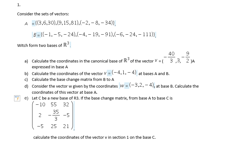 1.
Consider the sets of vectors:
A = {(3,6,30),(9,15,81),(-2, – 8, - 34)},
B = {(-1,– 5, – 24),(-4, – 19, – 91),(-6, – 24, – 111)},
Witch form two bases of R.
40
9
- -
- -
a) Calculate the coordinates in the canonical base of R°of the vector V = ( 3 ,3, 2 JA
expressed in base A
b) Calculate the coordinates of the vector V = (-4,1, – 4) at bases A and B.
c) Calculate the base change matrix from B to A
d) Consider the vector w given by the coordinates W = (-3,2, – 4), at base B. Calculate the
coordinates of this vector at base A.
e) Let C be a new base of R3. If the base change matrix, from base A to base Cis
- 10
55 32
35
-5
3
- -
-5
25
21
calculate the coordinates of the vector v in section 1 on the base C.
