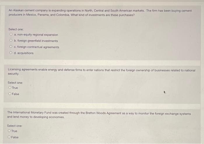 An Alaskan cement company is expanding operations in North, Central and South American markets. The firm has been buying cement
producers in Mexico, Panama, and Colombia. What kind of investments are these purchases?
Select one:
O a. non-equity regional expansion
O b. foreign greenfield investments
O c. foreign contractual agreements
O d. acquisitions
Licensing agreements enable energy and defense firms to enter nations that restrict the foreign ownership of businesses related to national
security.
Select one:
O True
O False
The International Monetary Fund was created through the Bretton Woods Agreement as a way to monitor the foreign exchange systems
and lend money to developing economies.
Select one:
O True
O False
