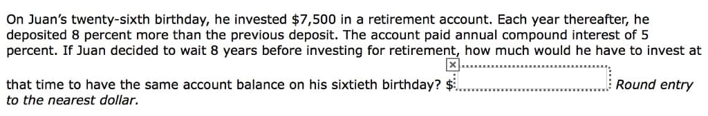 On Juan's twenty-sixth birthday, he invested $7,500 in a retirement account. Each year thereafter, he
deposited 8 percent more than the previous deposit. The account paid annual compound interest of 5
percent. If Juan decided to wait 8 years before investing for retirement, how much would he have to invest at
Round entry
that time to have the same account balance on his sixtieth birthday? $
to the nearest dollar.
