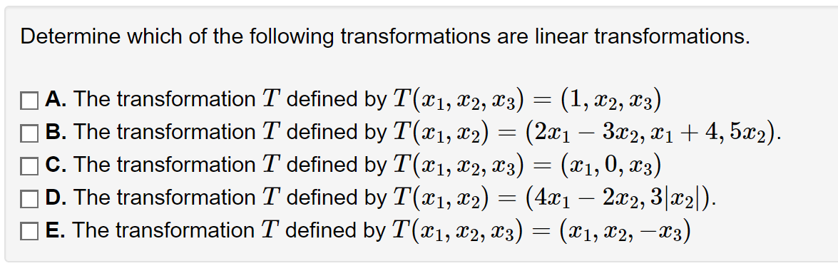 Determine which of the following transformations are linear transformations.
A. The transformation T defined by T(x₁, x2, x3) = (1, X2, X3)
B. The transformation
C. The transformation
] D. The transformation
T defined by T(x1, x₂) (2x₁ − 3x2, x₁ + 4, 5x2).
T defined by T(x1, x2, x3) (x1, 0, x3)
T defined by T(x1, x2) (4x1 — 2x2, 3|x₂|).
E. The transformation T defined by T(x₁, x2, x3) = (X1, X2, —X3)
=
=
=