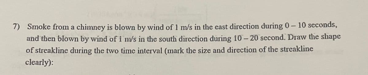 7) Smoke from a chimney is blown by wind of 1 m/s in the east direction during 0-10 seconds,
and then blown by wind of 1 m/s in the south direction during 10-20 second. Draw the shape
of streakline during the two time interval (mark the size and direction of the streakline
clearly):