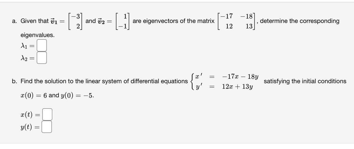 a. Given that v1
eigenvalues.
A₁:
X2
=
x(t)
y(t) =
=
=
and 72
=
b. Find the solution to the linear system of differential equations
x(0) = 6 and y(0)
= -5.
H
are eigenvectors of the matrix
X
\y'
=
=
-17 -18]
12 13
- 17x - 18y
12x + 13y
determine the corresponding
satisfying the initial conditions