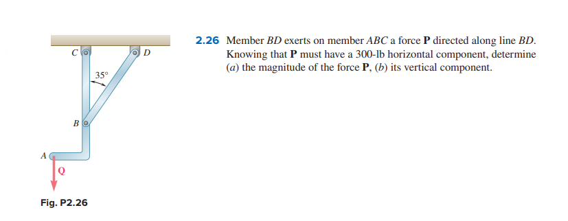 A
Bo
Fig. P2.26
35°
D
2.26 Member BD exerts on member ABC a force P directed along line BD.
Knowing that P must have a 300-lb horizontal component, determine
(a) the magnitude of the force P, (b) its vertical component.